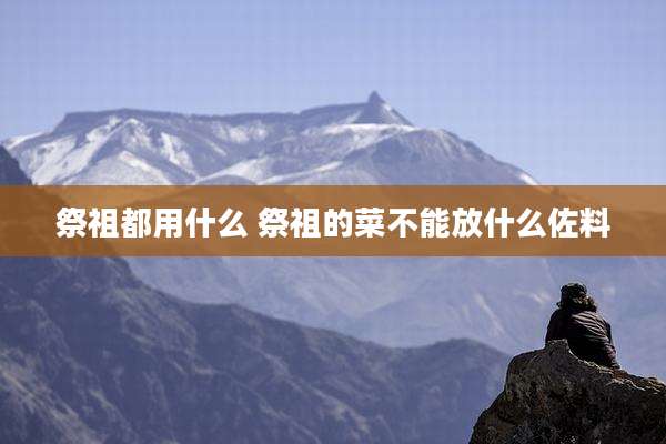 祭祖都用什么 祭祖的菜不能放什么佐料