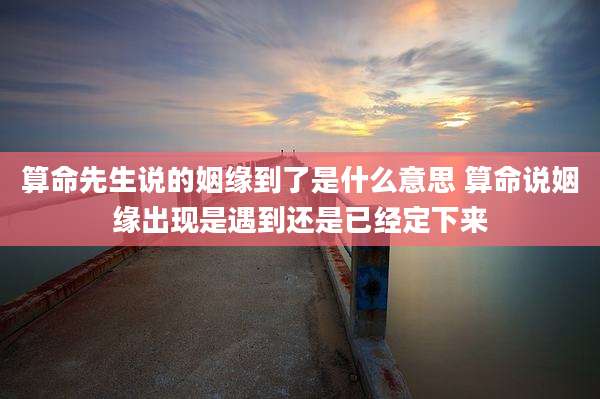 算命先生说的姻缘到了是什么意思 算命说姻缘出现是遇到还是已经定下来