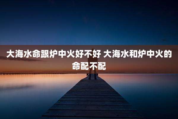 大海水命跟炉中火好不好 大海水和炉中火的命配不配
