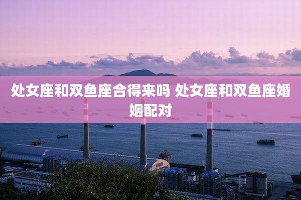 处女座和双鱼座合得来吗 处女座和双鱼座婚姻配对