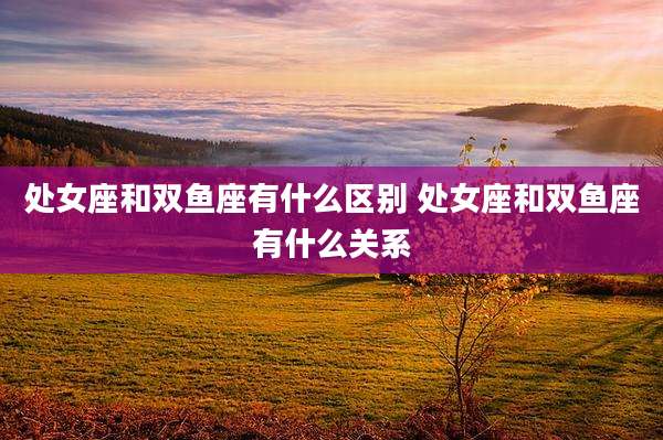 处女座和双鱼座有什么区别 处女座和双鱼座有什么关系