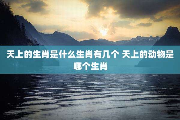 天上的生肖是什么生肖有几个 天上的动物是哪个生肖