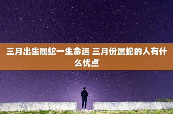 三月出生属蛇一生命运 三月份属蛇的人有什么优点