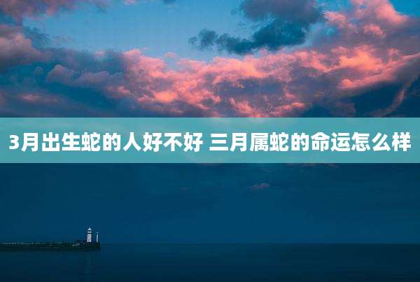 3月出生蛇的人好不好 三月属蛇的命运怎么样