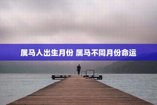 属马人出生月份 属马不同月份命运