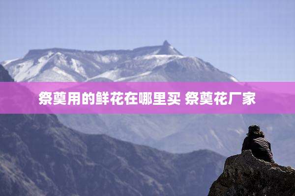 祭奠用的鲜花在哪里买 祭奠花厂家