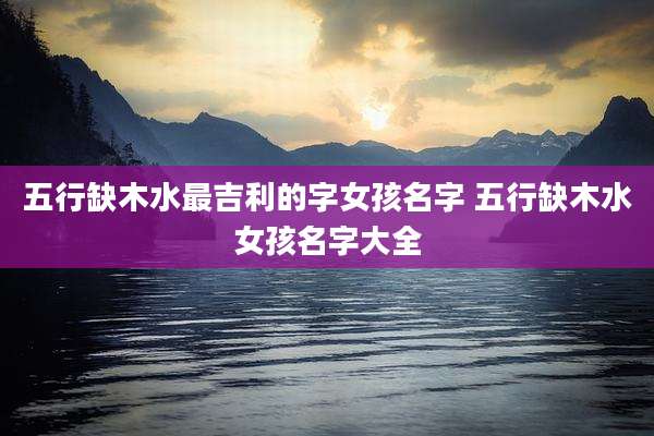 五行缺木水最吉利的字女孩名字 五行缺木水女孩名字大全
