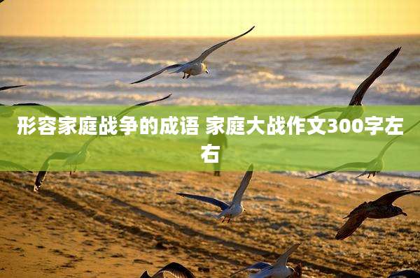 形容家庭战争的成语 家庭大战作文300字左右