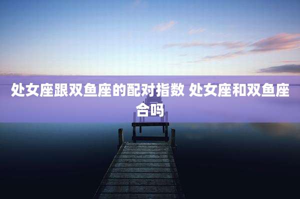 处女座跟双鱼座的配对指数 处女座和双鱼座合吗