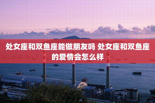 处女座和双鱼座能做朋友吗 处女座和双鱼座的爱情会怎么样