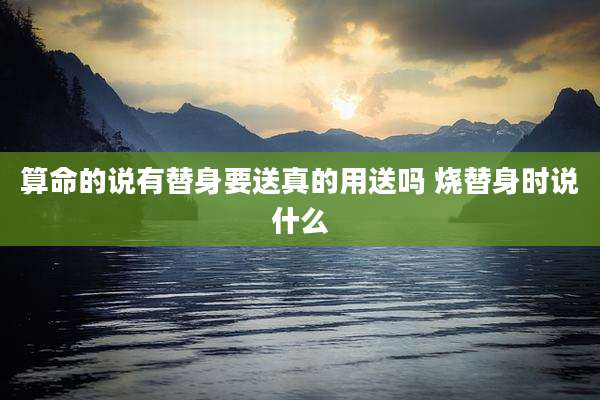 算命的说有替身要送真的用送吗 烧替身时说什么