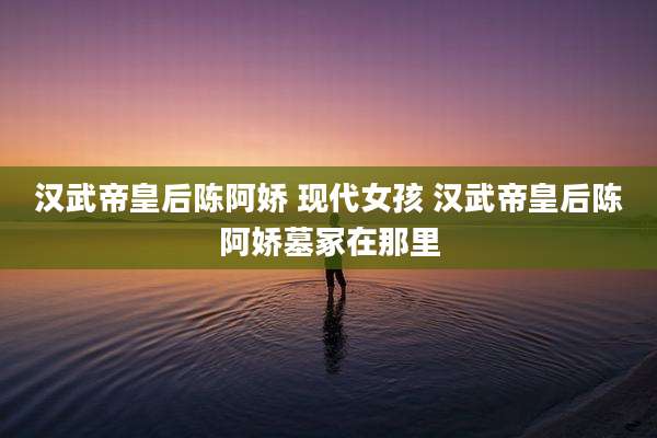 汉武帝皇后陈阿娇 现代女孩 汉武帝皇后陈阿娇墓冢在那里