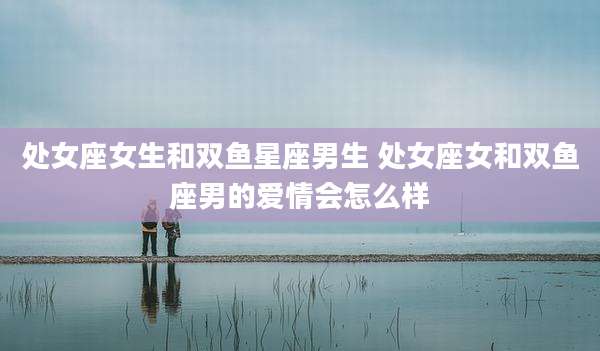处女座女生和双鱼星座男生 处女座女和双鱼座男的爱情会怎么样