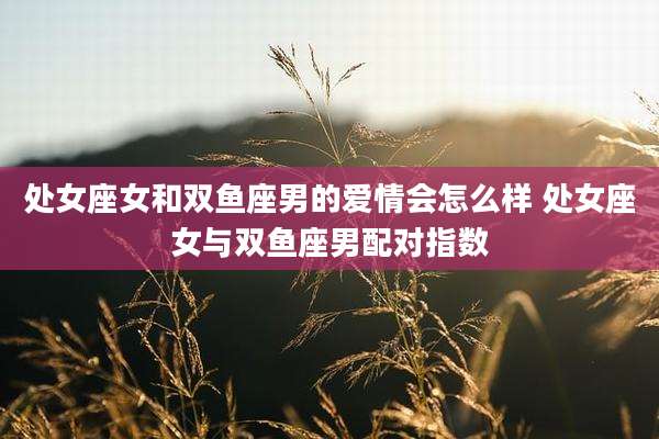 处女座女和双鱼座男的爱情会怎么样 处女座女与双鱼座男配对指数