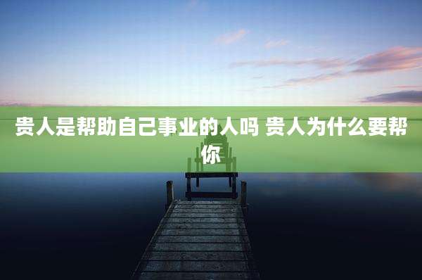 贵人是帮助自己事业的人吗 贵人为什么要帮你