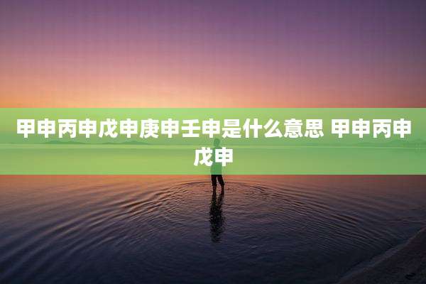 甲申丙申戊申庚申壬申是什么意思 甲申丙申戊申