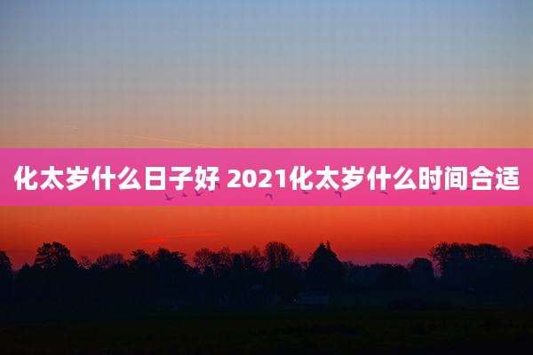 化太岁什么日子好 2021化太岁什么时间合适