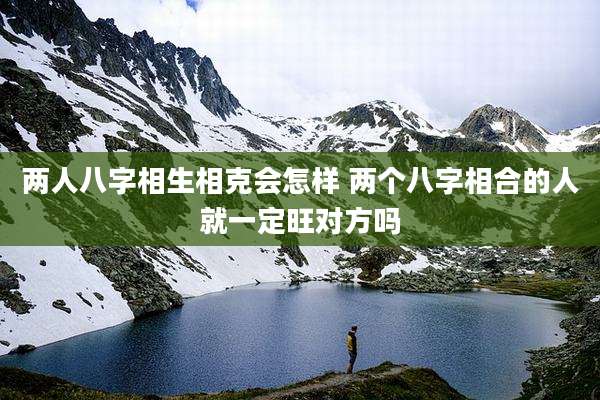 两人八字相生相克会怎样 两个八字相合的人就一定旺对方吗