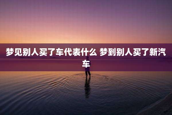 梦见别人买了车代表什么 梦到别人买了新汽车