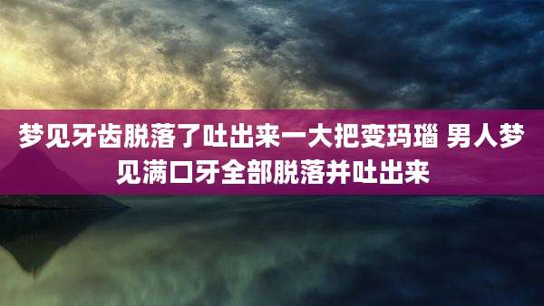 梦见牙齿脱落了吐出来一大把变玛瑙 男人梦见满口牙全部脱落并吐出来