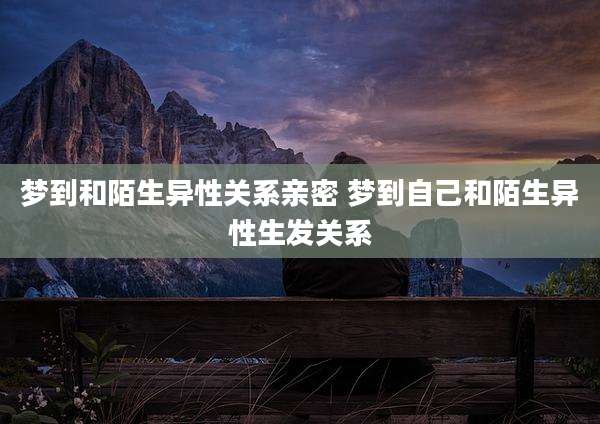 梦到和陌生异性关系亲密 梦到自己和陌生异性生发关系