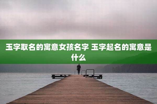玉字取名的寓意女孩名字 玉字起名的寓意是什么