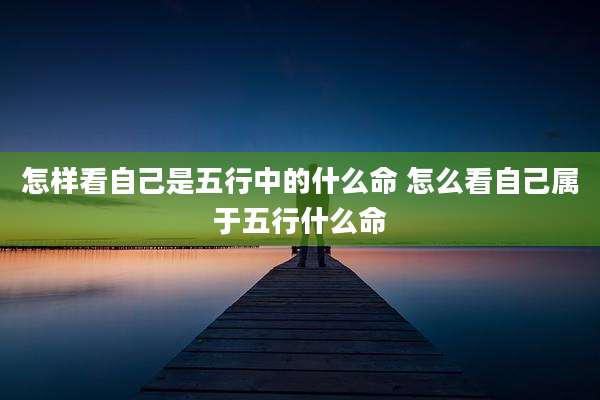 怎样看自己是五行中的什么命 怎么看自己属于五行什么命