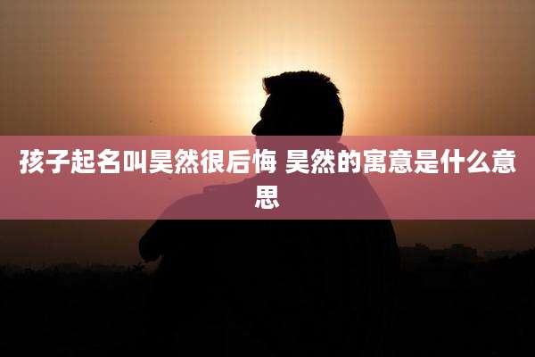 孩子起名叫昊然很后悔 昊然的寓意是什么意思