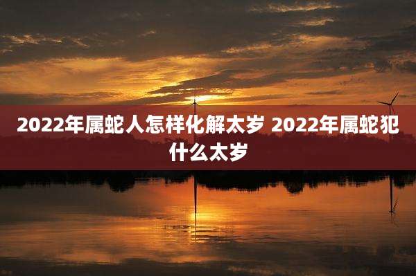 2022年属蛇人怎样化解太岁 2022年属蛇犯什么太岁