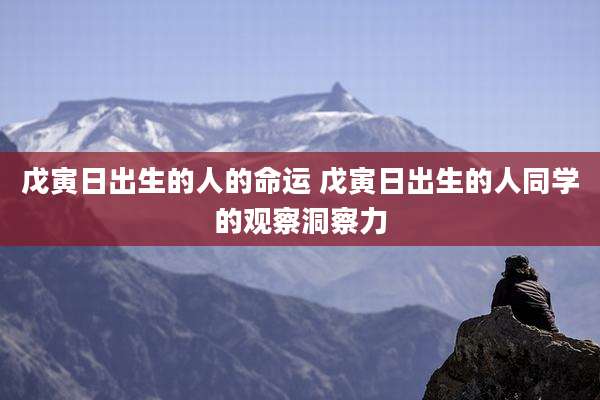 戊寅日出生的人的命运 戊寅日出生的人同学的观察洞察力