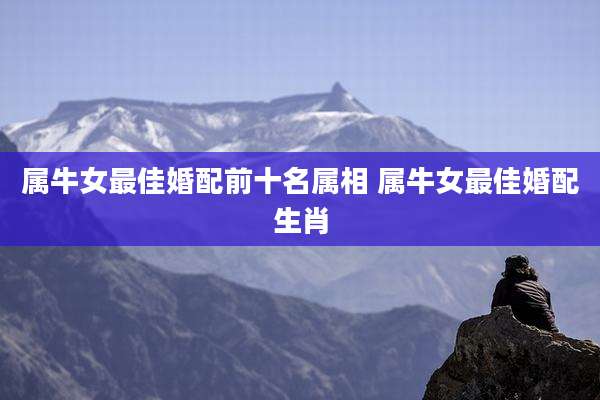 属牛女最佳婚配前十名属相 属牛女最佳婚配生肖