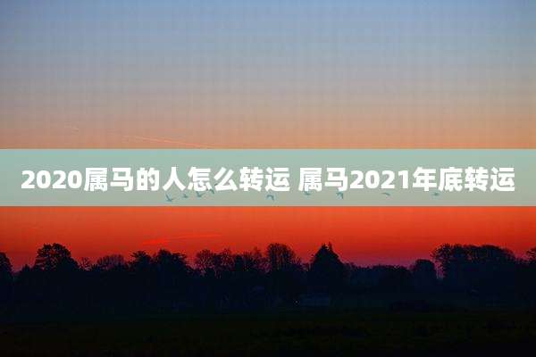 2020属马的人怎么转运 属马2021年底转运