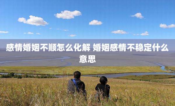 感情婚姻不顺怎么化解 婚姻感情不稳定什么意思