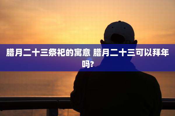 腊月二十三祭祀的寓意 腊月二十三可以拜年吗?