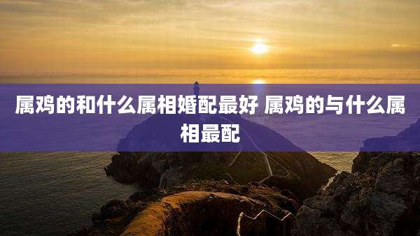 属鸡的和什么属相婚配最好 属鸡的与什么属相最配