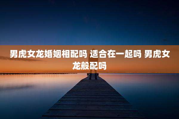 男虎女龙婚姻相配吗 适合在一起吗 男虎女龙般配吗
