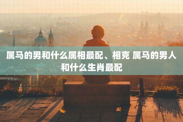 属马的男和什么属相最配、相克 属马的男人和什么生肖最配