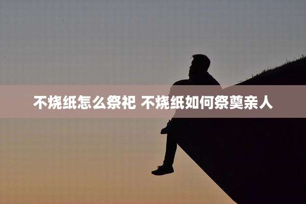 不烧纸怎么祭祀 不烧纸如何祭奠亲人