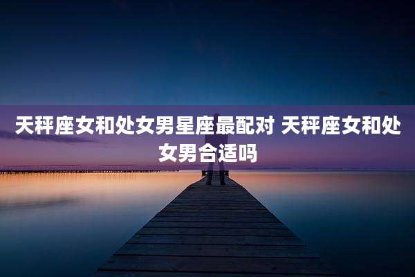 天秤座女和处女男星座最配对 天秤座女和处女男合适吗