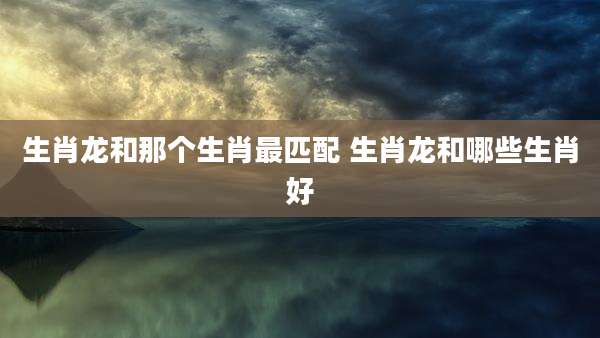 生肖龙和那个生肖最匹配 生肖龙和哪些生肖好