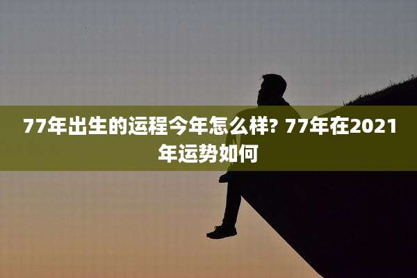 77年出生的运程今年怎么样? 77年在2021年运势如何