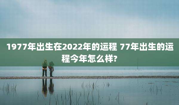 1977年出生在2022年的运程 77年出生的运程今年怎么样?