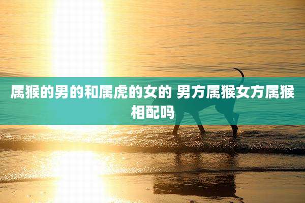 属猴的男的和属虎的女的 男方属猴女方属猴相配吗