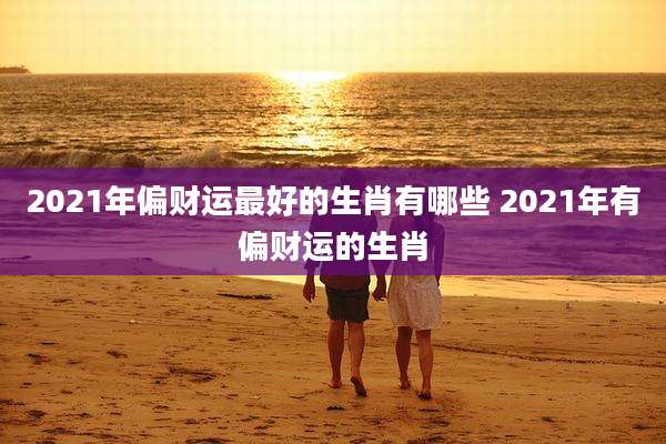 2021年偏财运最好的生肖有哪些 2021年有偏财运的生肖