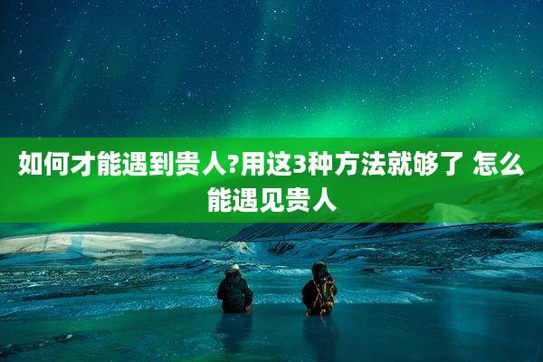 如何才能遇到贵人?用这3种方法就够了 怎么能遇见贵人