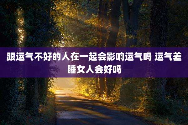 跟运气不好的人在一起会影响运气吗 运气差睡女人会好吗