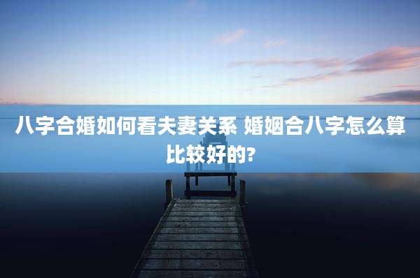 八字合婚如何看夫妻关系 婚姻合八字怎么算比较好的?