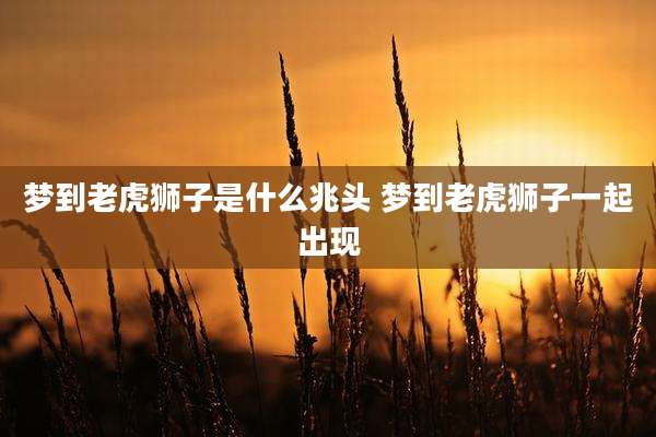 梦到老虎狮子是什么兆头 梦到老虎狮子一起出现