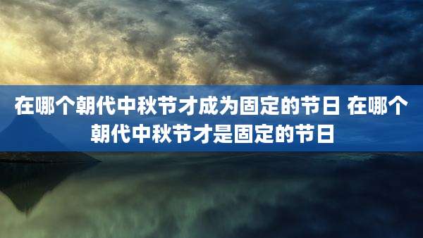在哪个朝代中秋节才成为固定的节日 在哪个朝代中秋节才是固定的节日