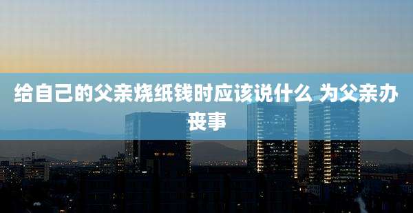 给自己的父亲烧纸钱时应该说什么 为父亲办丧事